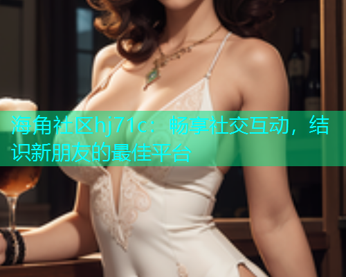 海角社区hj71c：畅享社交互动，结识新朋友的最佳平台