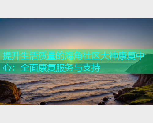 提升生活质量的海角社区大神康复中心:全面康复服务与支持 提升生活质量的海角社区大神康复中心:全面康复服务与支持
