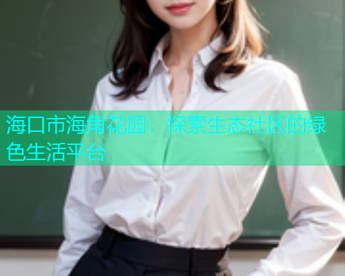 海口市海角花园:探索生态社区的绿色生活平台 海口市海角花园:探索生态社区的绿色生活平台