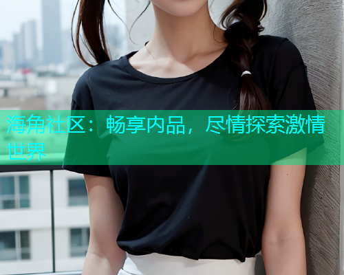 海角社区：畅享内品，尽情探索激情世界