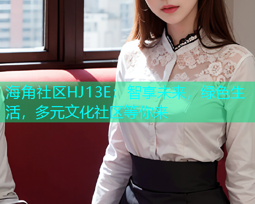 海角社区HJ13E：智享未来，绿色生活，多元文化社区等你来