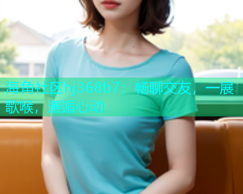 海角社区hj368b7：畅聊交友，一展歌喉，邂逅心动