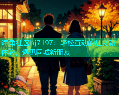 海角社区hj7197：轻松互动的社交新体验，遇见同城新朋友