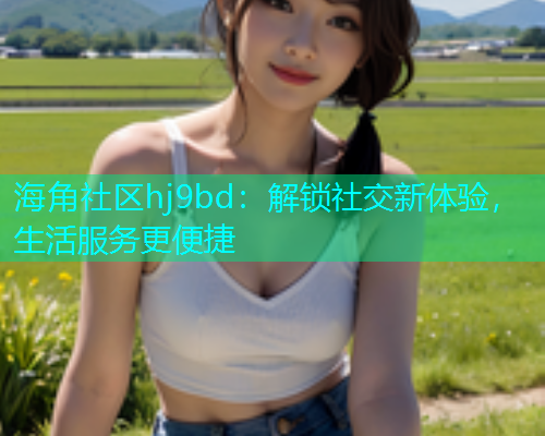 海角社区hj9bd：解锁社交新体验，生活服务更便捷