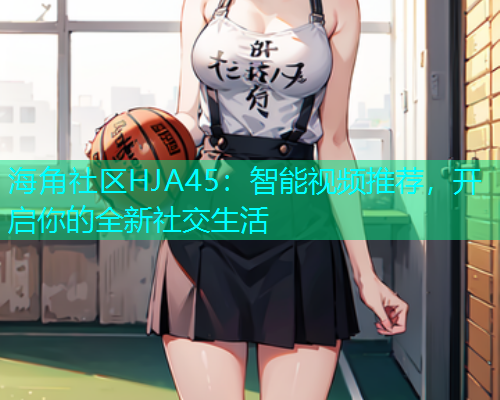 海角社区HJA45：智能视频推荐，开启你的全新社交生活