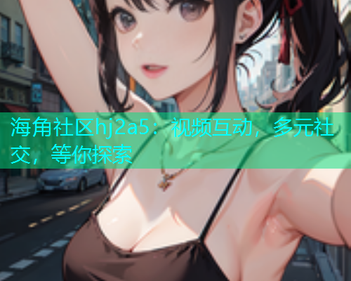 海角社区hj2a5：视频互动，多元社交，等你探索