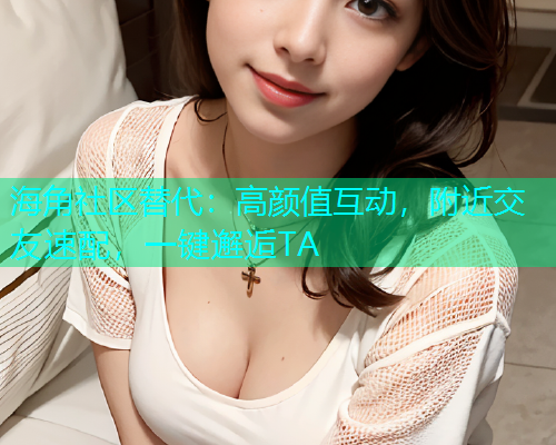 海角社区替代：高颜值互动，附近交友速配，一键邂逅TA