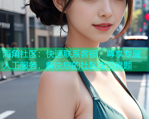 海角社区：快速联系客服，尊享专属人工服务，解决您的社区生活难题