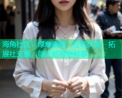海角社区：绿意盎然，在线交友，拓展社交圈，每天都有新鲜事