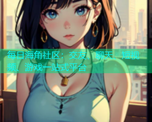 每日海角社区：交友、聊天、短视频、游戏一站式平台