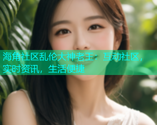 海角社区乱伦大神老王：互动社区，实时资讯，生活便捷