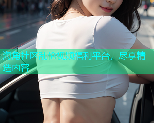 海角社区乱伦视频福利平台，尽享精选内容
