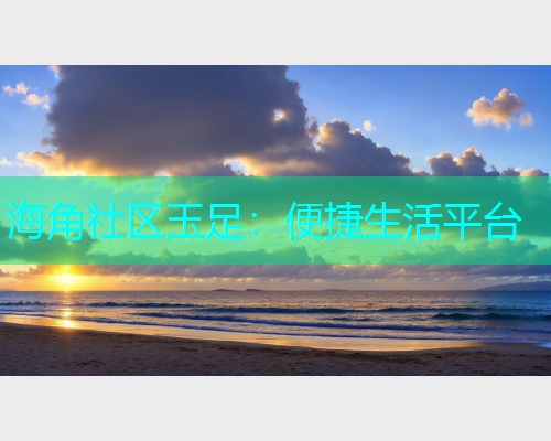 海角社区玉足：便捷生活平台