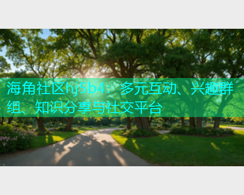 海角社区hj5b4：多元互动、兴趣群组、知识分享与社交平台