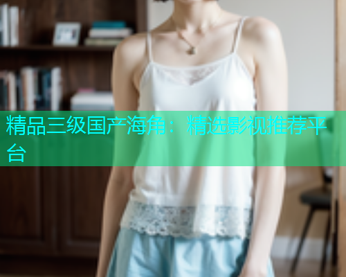 精品三级国产海角：精选影视推荐平台
