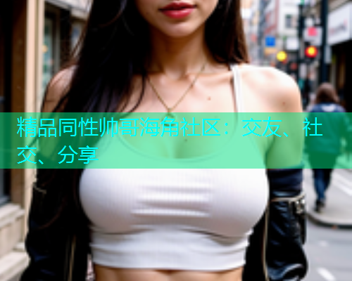 精品同性帅哥海角社区:交友、社交、分享 精品同性帅哥海角社区:交友、社交、分享