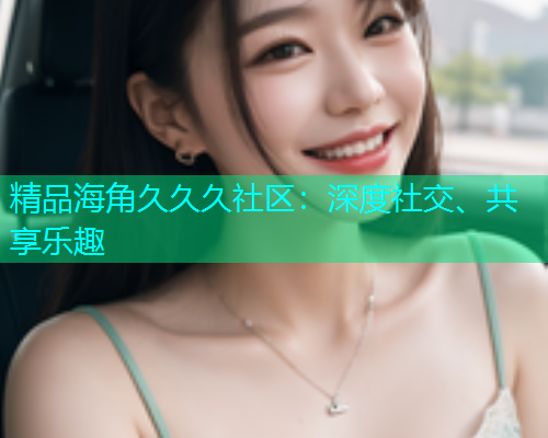 精品海角久久久社区：深度社交、共享乐趣