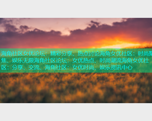 海角社区女优论坛:精彩分享、热点讨论海角女优社区:时尚聚焦、娱乐无限海角社区论坛:女优热点、时尚潮流海角女优社区:分享、交流、海角社区:女优时尚、娱乐资讯中心 海角社区女优论坛:精彩分享、热点讨论海角女优社区:时尚聚焦、娱乐无限海角社区论坛:女优热点、时尚潮流海角女优社区:分享、交流、海角社区:女优时尚、娱乐资讯中心