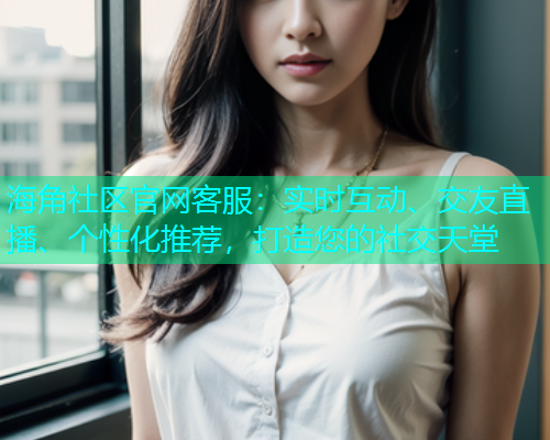 海角社区官网客服：实时互动、交友直播、个性化推荐，打造您的社交天堂