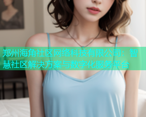 郑州海角社区网络科技有限公司：智慧社区解决方案与数字化服务平台