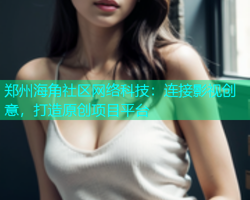 郑州海角社区网络科技：连接影视创意，打造原创项目平台