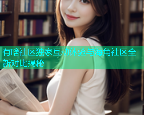 有啥社区独家互动体验与海角社区全新对比揭秘