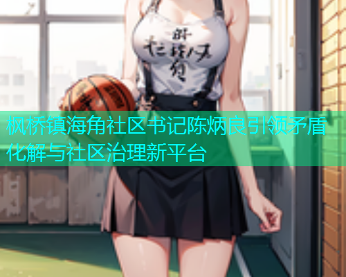 枫桥镇海角社区书记陈炳良引领矛盾化解与社区治理新平台