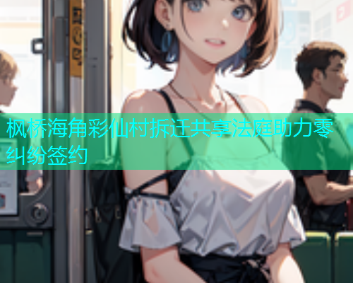 枫桥海角彩仙村拆迁共享法庭助力零纠纷签约
