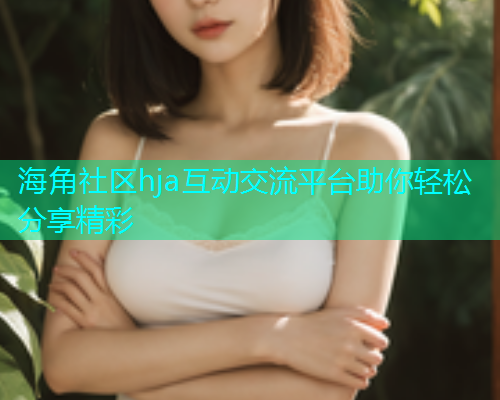 海角社区hja互动交流平台助你轻松分享精彩