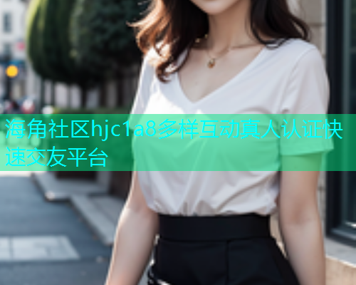 海角社区hjc1a8多样互动真人认证快速交友平台