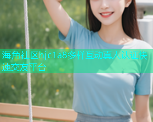 海角社区hjc1a8多样互动真人认证快速交友平台