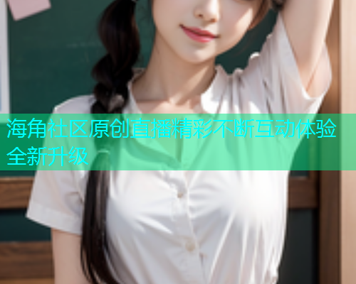 海角社区原创直播精彩不断互动体验全新升级