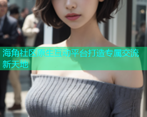海角社区原生互动平台打造专属交流新天地