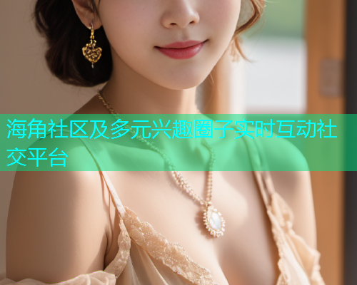 海角社区及多元兴趣圈子实时互动社交平台