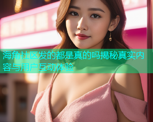 海角社区发的都是真的吗揭秘真实内容与用户互动体验