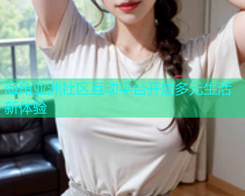 海角亚洲社区互动平台开启多元生活新体验