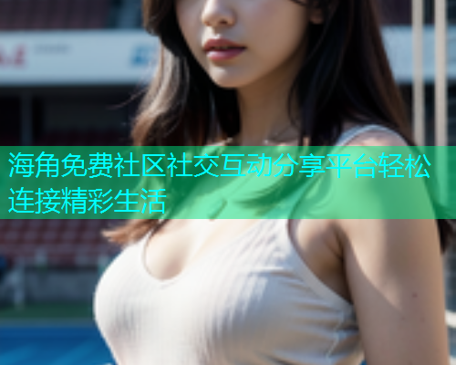 海角免费社区社交互动分享平台轻松连接精彩生活