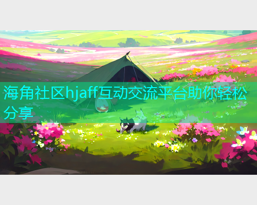 海角社区hjaff互动交流平台助你轻松分享