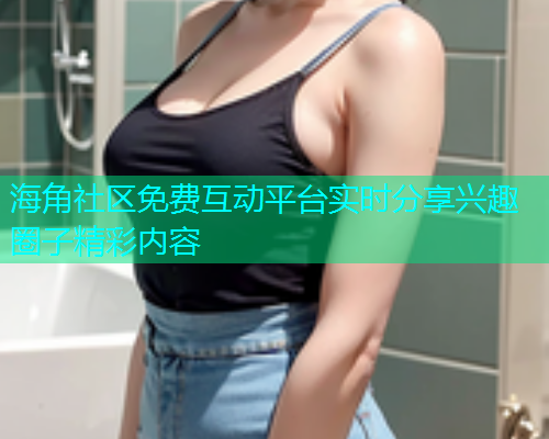 海角社区免费互动平台实时分享兴趣圈子精彩内容