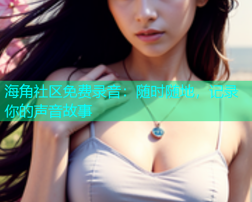 海角社区免费录音:随时随地,记录你的声音故事 海角社区免费录音:随时随地,记录你的声音故事