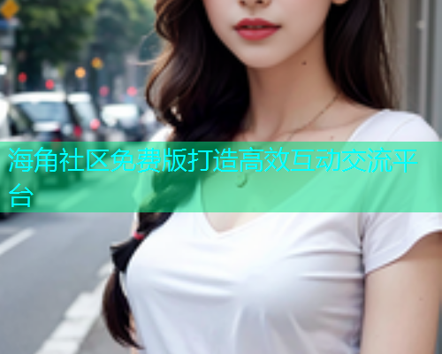 海角社区免费版打造高效互动交流平台 海角社区免费版打造高效互动交流平台