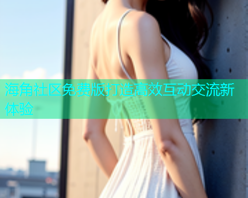 海角社区免费版打造高效互动交流新体验 海角社区免费版打造高效互动交流新体验