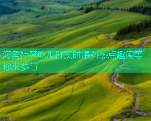 海角社区吃瓜群实时爆料热点趣闻等你来参与