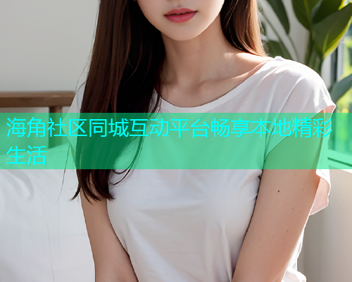 海角社区同城互动平台畅享本地精彩生活