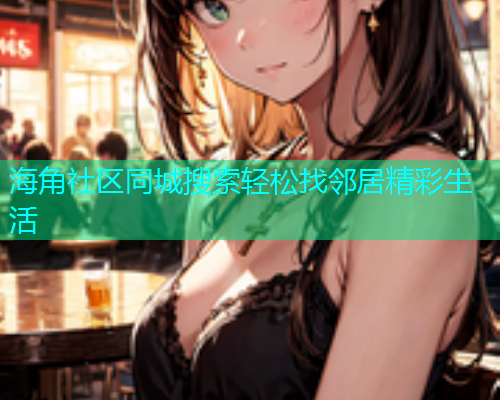海角社区同城搜索轻松找邻居精彩生活