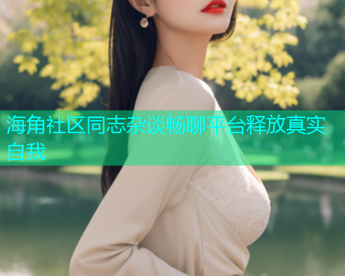 海角社区同志杂谈畅聊平台释放真实自我