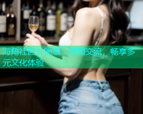 海角社区外国版:跨国交流,畅享多元文化体验 海角社区外国版:跨国交流,畅享多元文化体验