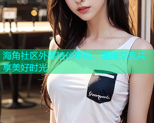 海角社区外婆陪伴平台,温暖交流共享美好时光 海角社区外婆陪伴平台,温暖交流共享美好时光