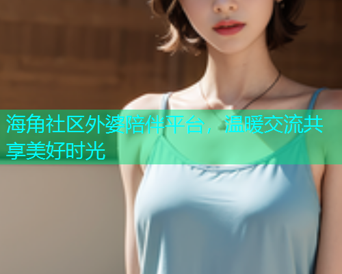 海角社区外婆陪伴平台，温暖交流共享美好时光