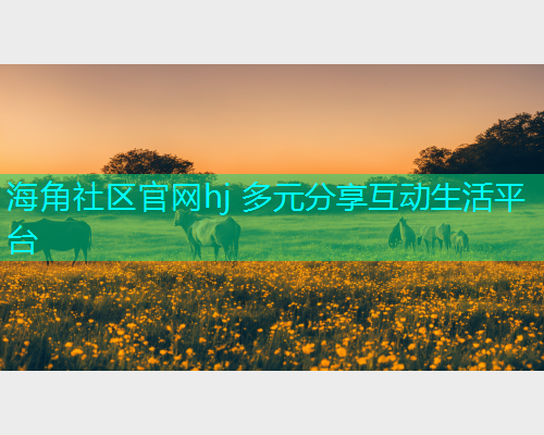 海角社区官网hj 多元分享互动生活平台 海角社区官网hj 多元分享互动生活平台